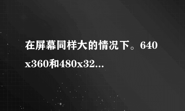 在屏幕同样大的情况下。640x360和480x320哪个分辨率高？谁的画质更好？