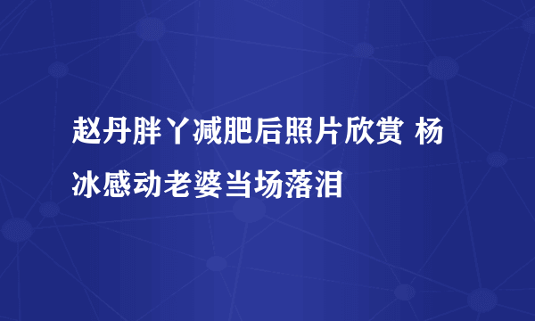 赵丹胖丫减肥后照片欣赏 杨冰感动老婆当场落泪