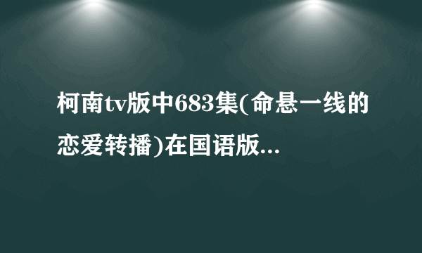 柯南tv版中683集(命悬一线的恋爱转播)在国语版中的第几集