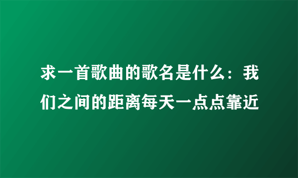 求一首歌曲的歌名是什么：我们之间的距离每天一点点靠近