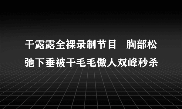 干露露全裸录制节目   胸部松弛下垂被干毛毛傲人双峰秒杀