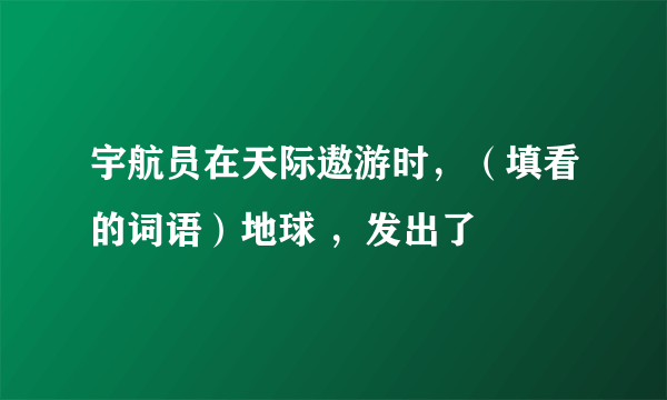 宇航员在天际遨游时，（填看的词语）地球 ，发出了