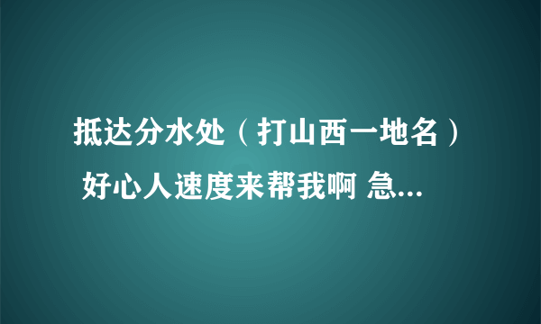 抵达分水处（打山西一地名） 好心人速度来帮我啊 急...