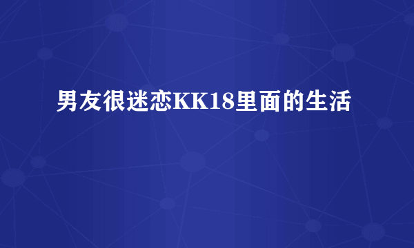 男友很迷恋KK18里面的生活