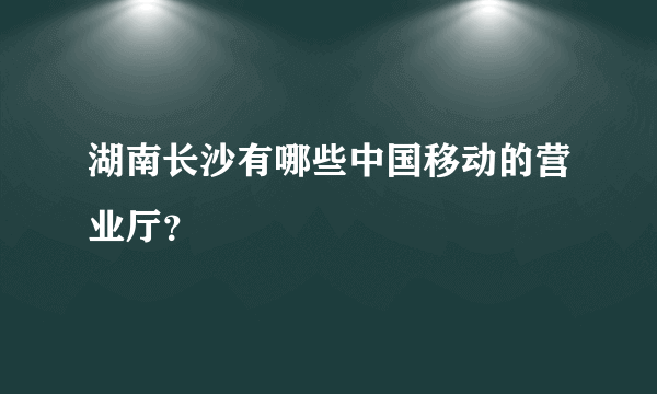 湖南长沙有哪些中国移动的营业厅？