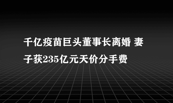 千亿疫苗巨头董事长离婚 妻子获235亿元天价分手费