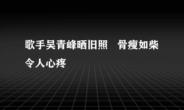 歌手吴青峰晒旧照   骨瘦如柴令人心疼