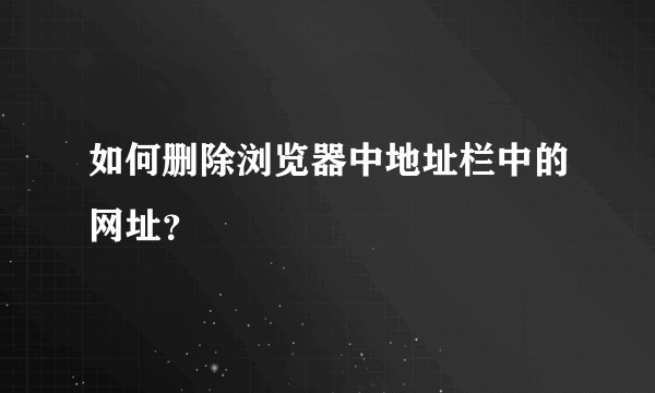 如何删除浏览器中地址栏中的网址？