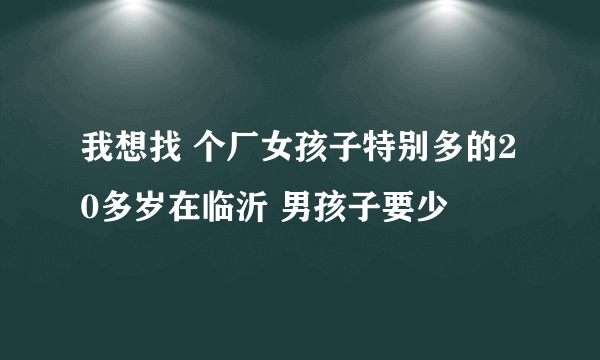 我想找 个厂女孩子特别多的20多岁在临沂 男孩子要少