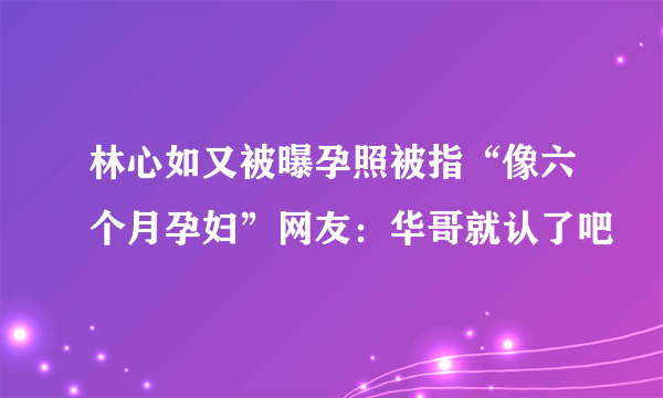 林心如又被曝孕照被指“像六个月孕妇”网友：华哥就认了吧