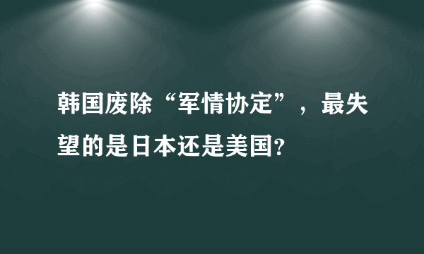 韩国废除“军情协定”，最失望的是日本还是美国？