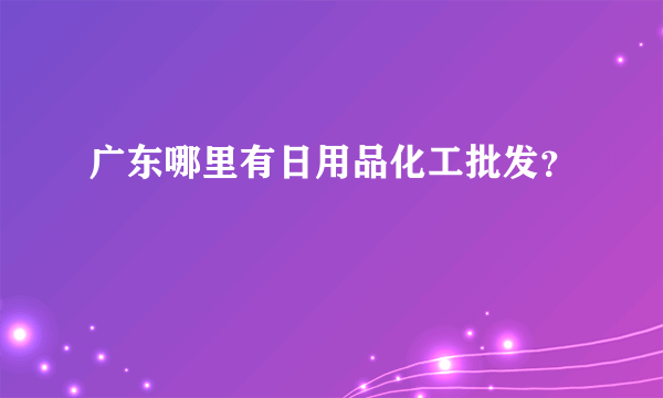 广东哪里有日用品化工批发？