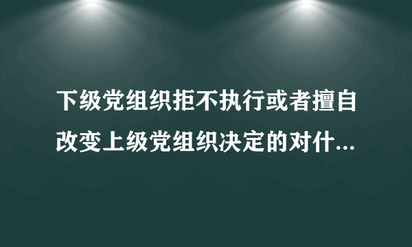 下级党组织拒不执行或者擅自改变上级党组织决定的对什么人给予警告或者严重警告处置？