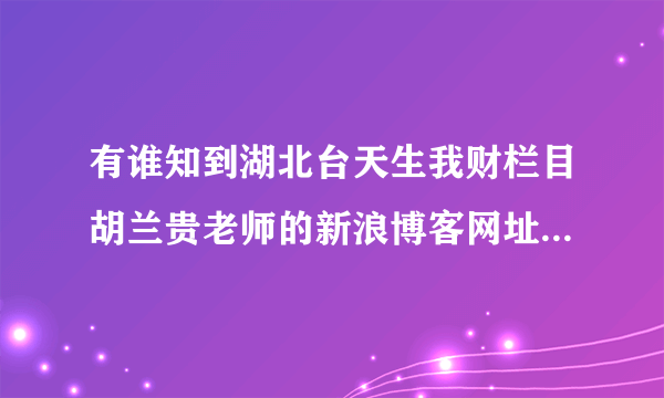 有谁知到湖北台天生我财栏目胡兰贵老师的新浪博客网址吗？请告知。谢谢了！