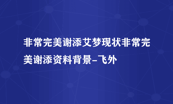 非常完美谢添艾梦现状非常完美谢添资料背景-飞外