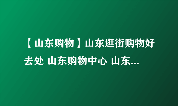 【山东购物】山东逛街购物好去处 山东购物中心 山东购物攻略分享