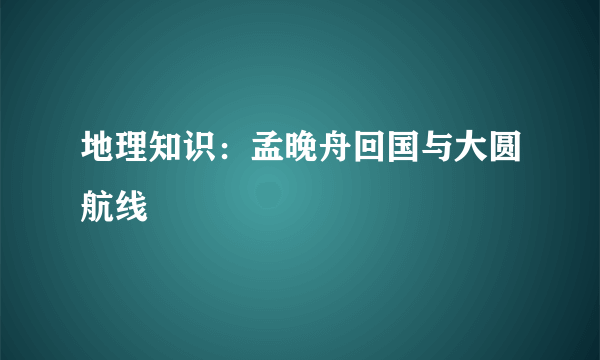 地理知识：孟晚舟回国与大圆航线