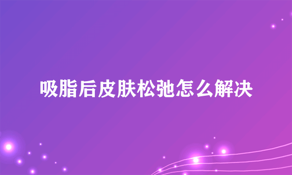 吸脂后皮肤松弛怎么解决