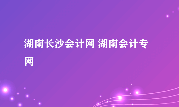 湖南长沙会计网 湖南会计专网