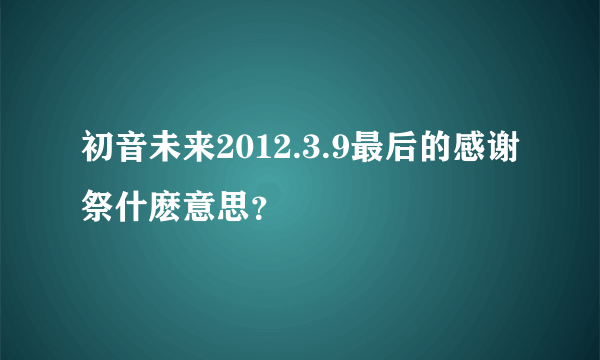 初音未来2012.3.9最后的感谢祭什麽意思？