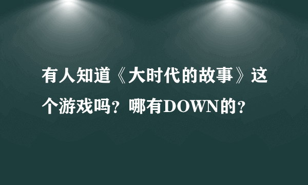 有人知道《大时代的故事》这个游戏吗？哪有DOWN的？