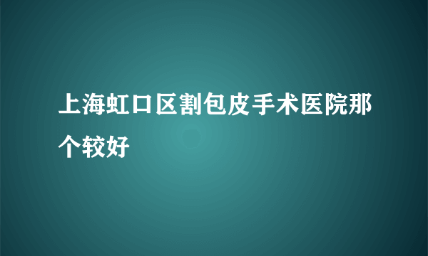 上海虹口区割包皮手术医院那个较好