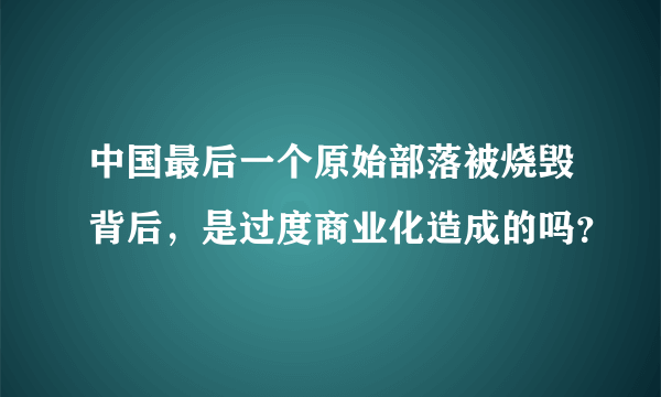 中国最后一个原始部落被烧毁背后，是过度商业化造成的吗？