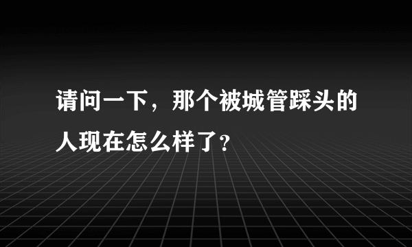 请问一下，那个被城管踩头的人现在怎么样了？