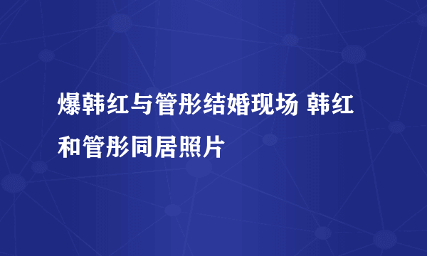 爆韩红与管彤结婚现场 韩红和管彤同居照片