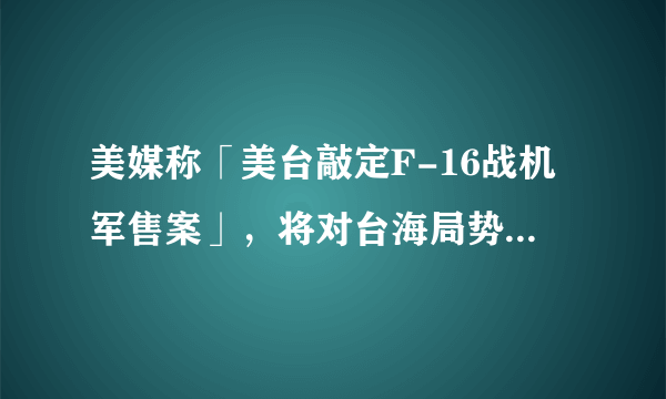 美媒称「美台敲定F-16战机军售案」，将对台海局势有何影响？