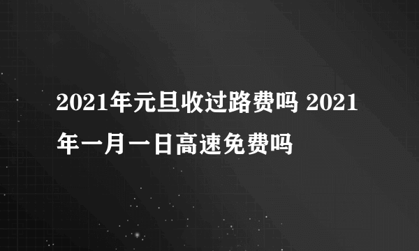 2021年元旦收过路费吗 2021年一月一日高速免费吗