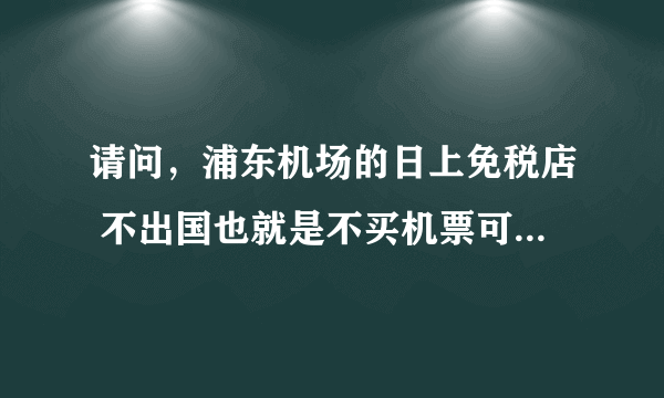 请问，浦东机场的日上免税店 不出国也就是不买机票可以进去购物吗？