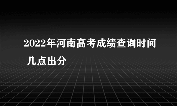 2022年河南高考成绩查询时间 几点出分