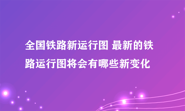 全国铁路新运行图 最新的铁路运行图将会有哪些新变化