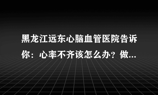 黑龙江远东心脑血管医院告诉你：心率不齐该怎么办？做好7件事，心血管身心健康有确保！