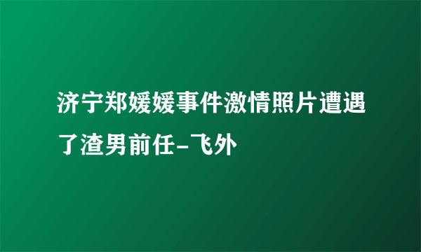 济宁郑媛媛事件激情照片遭遇了渣男前任-飞外