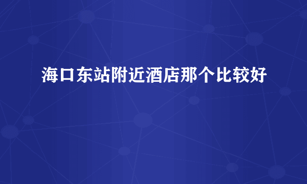 海口东站附近酒店那个比较好