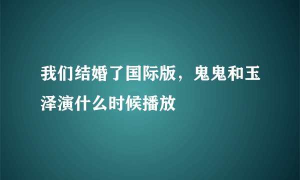 我们结婚了国际版，鬼鬼和玉泽演什么时候播放