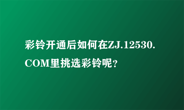 彩铃开通后如何在ZJ.12530.COM里挑选彩铃呢？