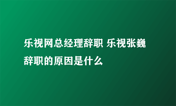 乐视网总经理辞职 乐视张巍辞职的原因是什么