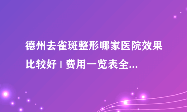 德州去雀斑整形哪家医院效果比较好 | 费用一览表全公开_现在得医疗技术能把脸上得雀斑去掉吗