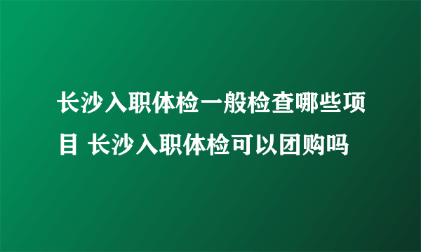 长沙入职体检一般检查哪些项目 长沙入职体检可以团购吗