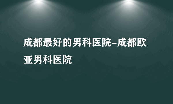 成都最好的男科医院-成都欧亚男科医院