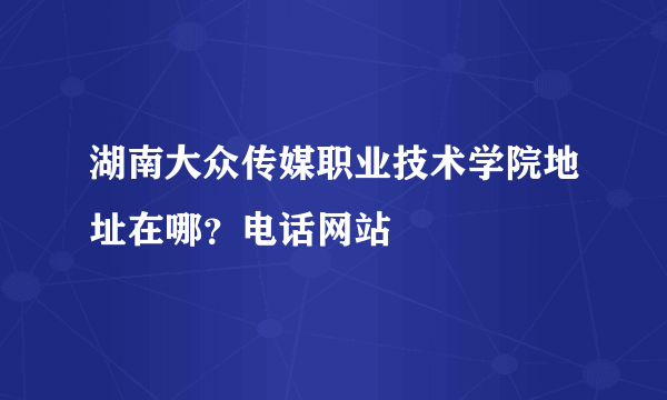 湖南大众传媒职业技术学院地址在哪？电话网站