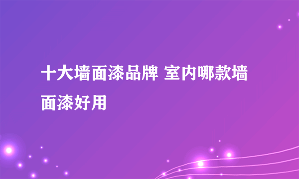 十大墙面漆品牌 室内哪款墙面漆好用