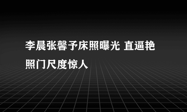 李晨张馨予床照曝光 直逼艳照门尺度惊人