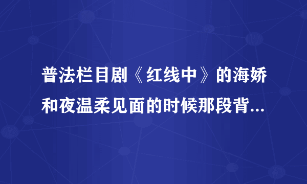 普法栏目剧《红线中》的海娇和夜温柔见面的时候那段背景音乐是什么歌啊？？？求大师们告诉小弟吧！