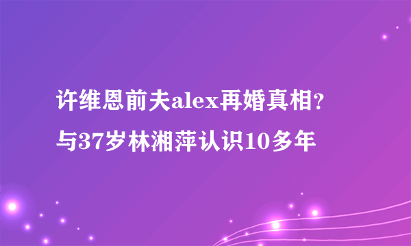 许维恩前夫alex再婚真相？ 与37岁林湘萍认识10多年