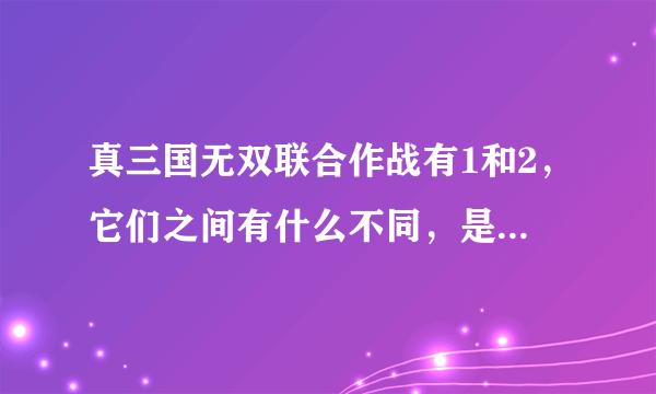 真三国无双联合作战有1和2，它们之间有什么不同，是剧情还是人物，还是细节，