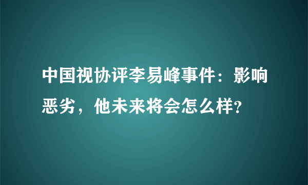 中国视协评李易峰事件：影响恶劣，他未来将会怎么样？